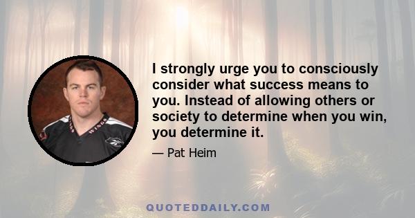 I strongly urge you to consciously consider what success means to you. Instead of allowing others or society to determine when you win, you determine it.