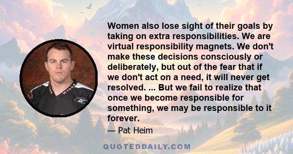 Women also lose sight of their goals by taking on extra responsibilities. We are virtual responsibility magnets. We don't make these decisions consciously or deliberately, but out of the fear that if we don't act on a