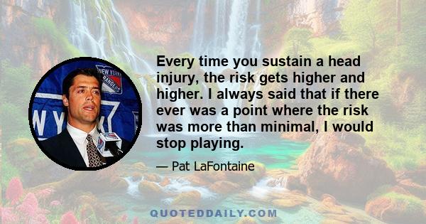 Every time you sustain a head injury, the risk gets higher and higher. I always said that if there ever was a point where the risk was more than minimal, I would stop playing.