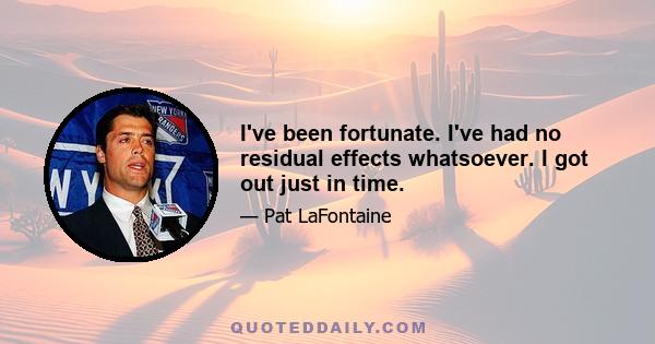 I've been fortunate. I've had no residual effects whatsoever. I got out just in time.