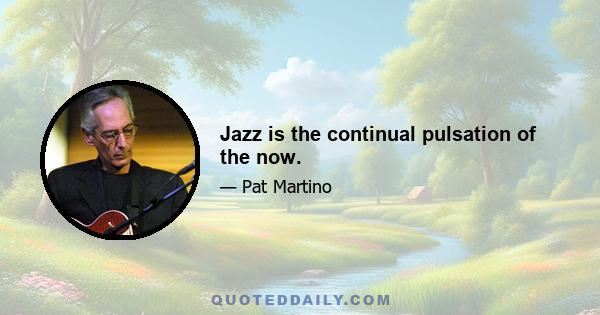 Jazz is the continual pulsation of the now.