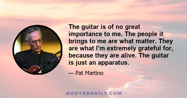 The guitar is of no great importance to me. The people it brings to me are what matter. They are what I'm extremely grateful for, because they are alive. The guitar is just an apparatus.