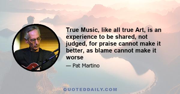 True Music, like all true Art, is an experience to be shared, not judged, for praise cannot make it better, as blame cannot make it worse