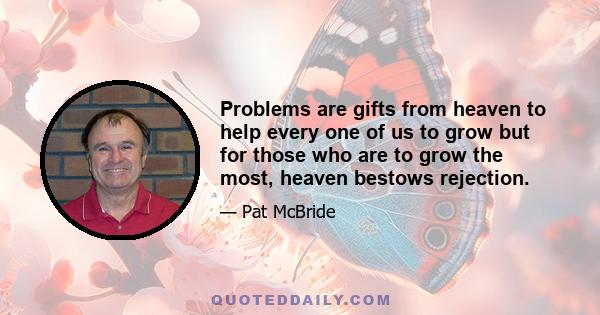 Problems are gifts from heaven to help every one of us to grow but for those who are to grow the most, heaven bestows rejection. Today is not bad just because yesterday seemed better. All the keys to joy can be reduced