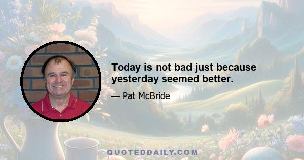 Today is not bad just because yesterday seemed better.