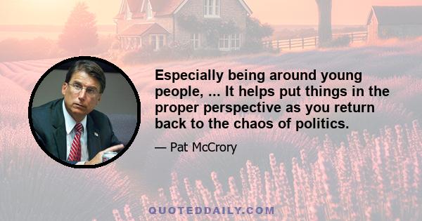 Especially being around young people, ... It helps put things in the proper perspective as you return back to the chaos of politics.