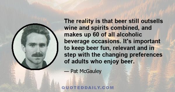 The reality is that beer still outsells wine and spirits combined, and makes up 60 of all alcoholic beverage occasions. It's important to keep beer fun, relevant and in step with the changing preferences of adults who