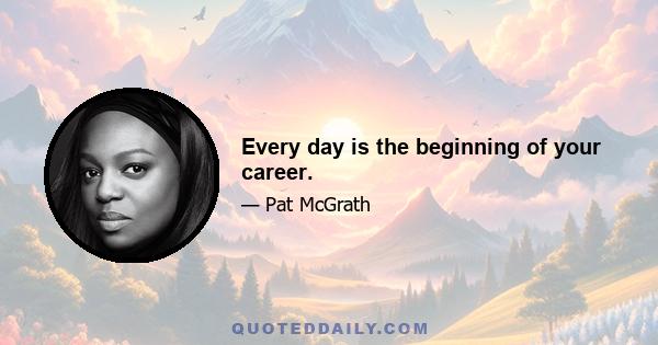 Every day is the beginning of your career.