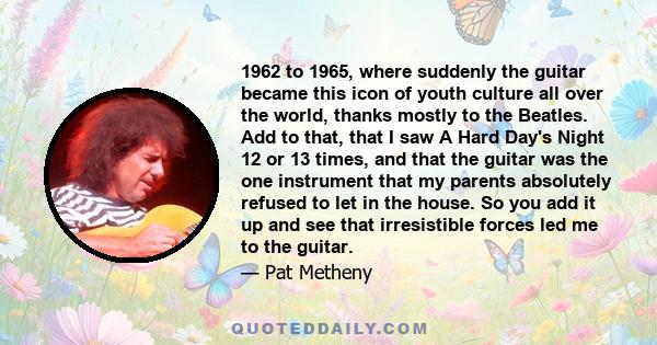 1962 to 1965, where suddenly the guitar became this icon of youth culture all over the world, thanks mostly to the Beatles. Add to that, that I saw A Hard Day's Night 12 or 13 times, and that the guitar was the one