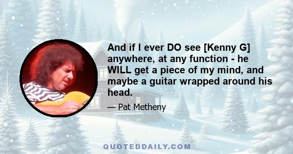 And if I ever DO see [Kenny G] anywhere, at any function - he WILL get a piece of my mind, and maybe a guitar wrapped around his head.