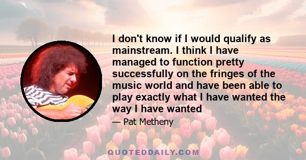 I don't know if I would qualify as mainstream. I think I have managed to function pretty successfully on the fringes of the music world and have been able to play exactly what I have wanted the way I have wanted