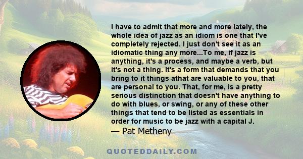 I have to admit that more and more lately, the whole idea of jazz as an idiom is one that I've completely rejected. I just don't see it as an idiomatic thing any more...To me, if jazz is anything, it's a process, and