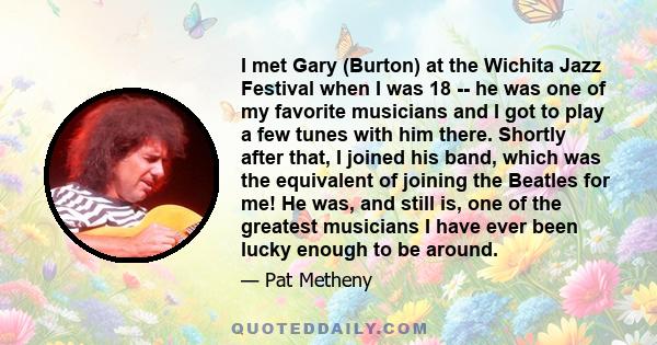 I met Gary (Burton) at the Wichita Jazz Festival when I was 18 -- he was one of my favorite musicians and I got to play a few tunes with him there. Shortly after that, I joined his band, which was the equivalent of