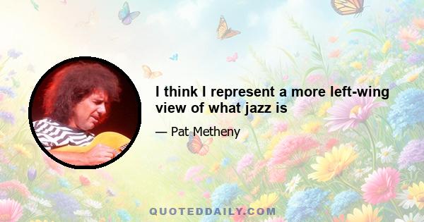 I think I represent a more left-wing view of what jazz is