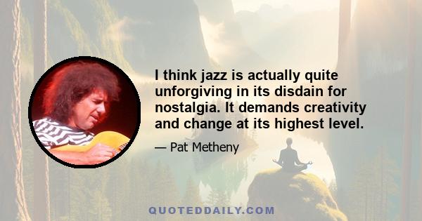 I think jazz is actually quite unforgiving in its disdain for nostalgia. It demands creativity and change at its highest level.