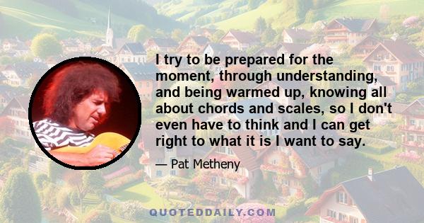 I try to be prepared for the moment, through understanding, and being warmed up, knowing all about chords and scales, so I don't even have to think and I can get right to what it is I want to say.