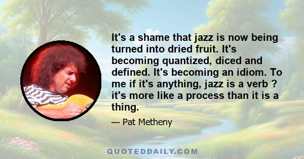 It's a shame that jazz is now being turned into dried fruit. It's becoming quantized, diced and defined. It's becoming an idiom. To me if it's anything, jazz is a verb ? it's more like a process than it is a thing.