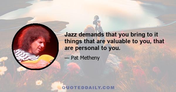 Jazz demands that you bring to it things that are valuable to you, that are personal to you.