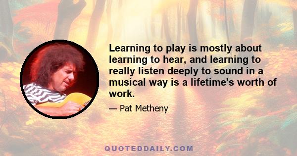 Learning to play is mostly about learning to hear, and learning to really listen deeply to sound in a musical way is a lifetime's worth of work.