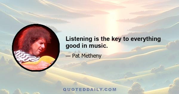 Listening is the key to everything good in music.