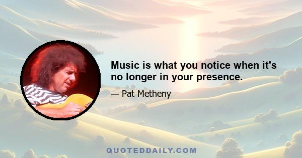 Music is what you notice when it's no longer in your presence.