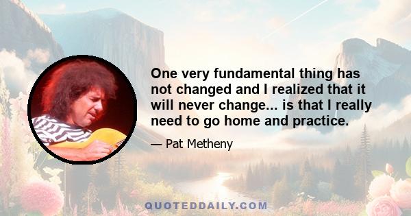 One very fundamental thing has not changed and I realized that it will never change... is that I really need to go home and practice.