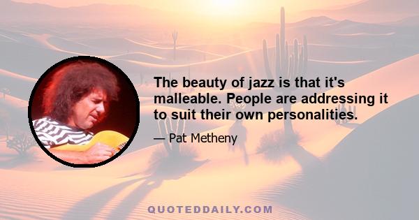 The beauty of jazz is that it's malleable. People are addressing it to suit their own personalities.