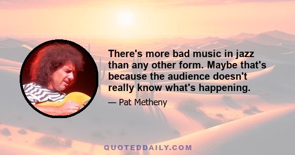 There's more bad music in jazz than any other form. Maybe that's because the audience doesn't really know what's happening.