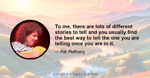 To me, there are lots of different stories to tell and you usually find the best way to tell the one you are telling once you are in it.