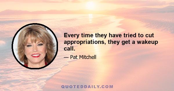 Every time they have tried to cut appropriations, they get a wakeup call.