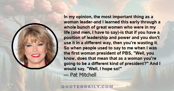 In my opinion, the most important thing as a woman leader-and I learned this early through a whole bunch of great women who were in my life (and men, I have to say)-is that if you have a position of leadership and power 