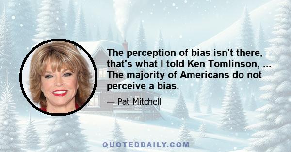 The perception of bias isn't there, that's what I told Ken Tomlinson, ... The majority of Americans do not perceive a bias.