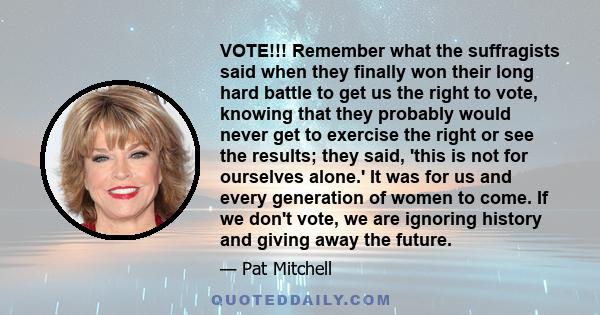 VOTE!!! Remember what the suffragists said when they finally won their long hard battle to get us the right to vote, knowing that they probably would never get to exercise the right or see the results; they said, 'this