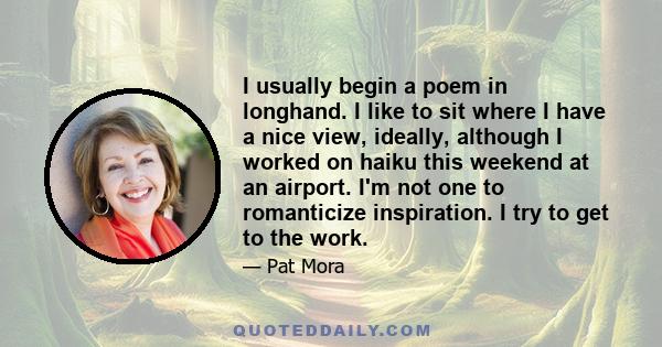 I usually begin a poem in longhand. I like to sit where I have a nice view, ideally, although I worked on haiku this weekend at an airport. I'm not one to romanticize inspiration. I try to get to the work.