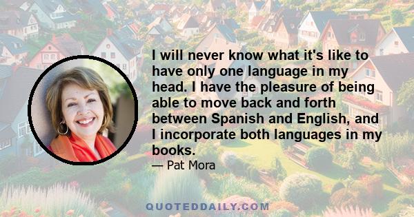 I will never know what it's like to have only one language in my head. I have the pleasure of being able to move back and forth between Spanish and English, and I incorporate both languages in my books.