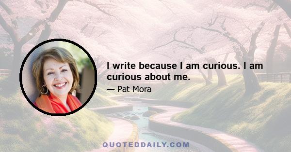 I write because I am curious. I am curious about me.