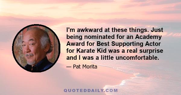 I'm awkward at these things. Just being nominated for an Academy Award for Best Supporting Actor for Karate Kid was a real surprise and I was a little uncomfortable.