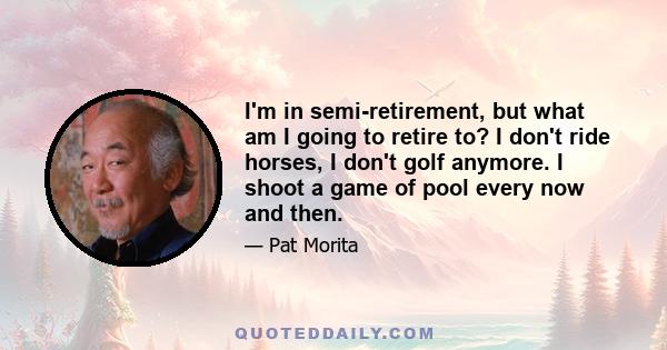 I'm in semi-retirement, but what am I going to retire to? I don't ride horses, I don't golf anymore. I shoot a game of pool every now and then.