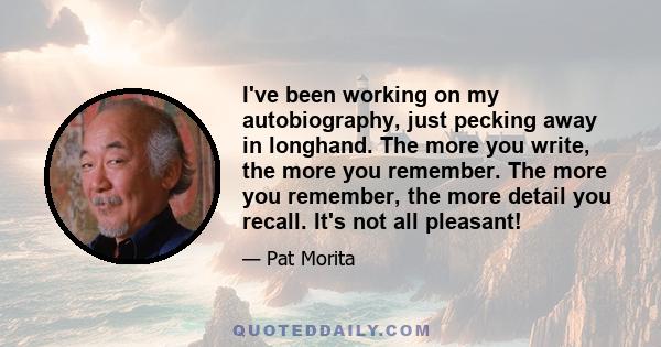 I've been working on my autobiography, just pecking away in longhand. The more you write, the more you remember. The more you remember, the more detail you recall. It's not all pleasant!