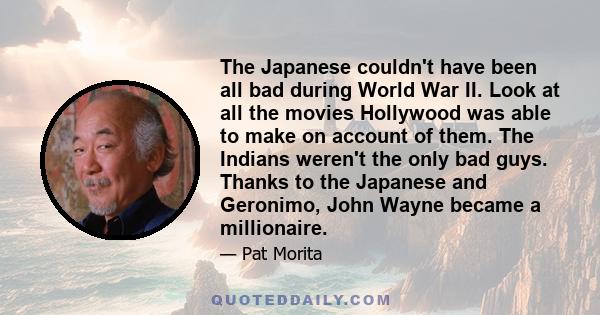 The Japanese couldn't have been all bad during World War II. Look at all the movies Hollywood was able to make on account of them. The Indians weren't the only bad guys. Thanks to the Japanese and Geronimo, John Wayne