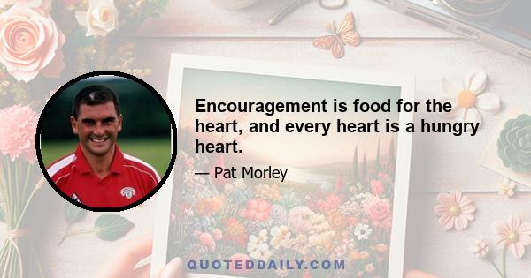 Encouragement is food for the heart, and every heart is a hungry heart.