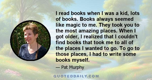 I read books when I was a kid, lots of books. Books always seemed like magic to me. They took you to the most amazing places. When I got older, I realized that I couldn't find books that took me to all of the places I