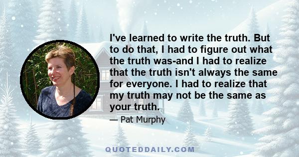 I've learned to write the truth. But to do that, I had to figure out what the truth was-and I had to realize that the truth isn't always the same for everyone. I had to realize that my truth may not be the same as your