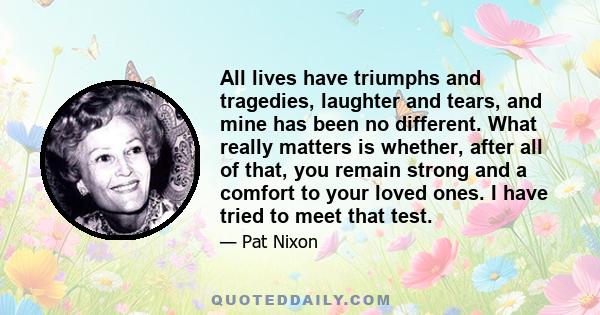 All lives have triumphs and tragedies, laughter and tears, and mine has been no different. What really matters is whether, after all of that, you remain strong and a comfort to your loved ones. I have tried to meet that 