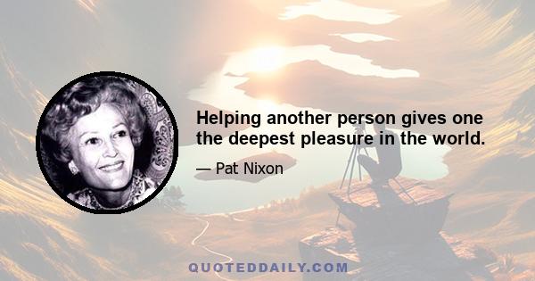 Helping another person gives one the deepest pleasure in the world.