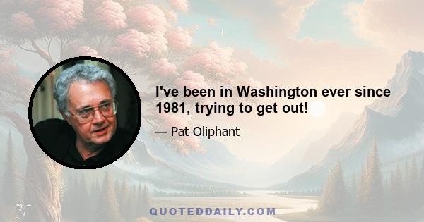 I've been in Washington ever since 1981, trying to get out!