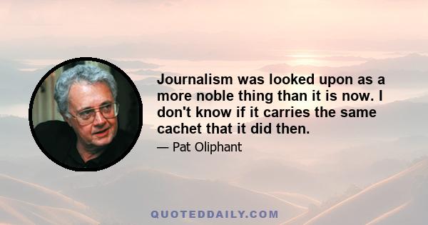 Journalism was looked upon as a more noble thing than it is now. I don't know if it carries the same cachet that it did then.