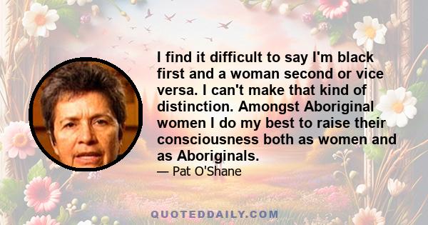 I find it difficult to say I'm black first and a woman second or vice versa. I can't make that kind of distinction. Amongst Aboriginal women I do my best to raise their consciousness both as women and as Aboriginals.