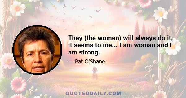 They (the women) will always do it, it seems to me... I am woman and I am strong.