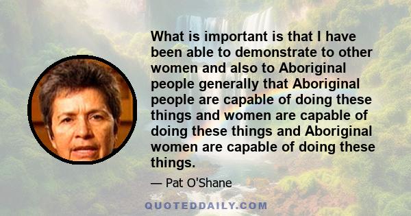 What is important is that I have been able to demonstrate to other women and also to Aboriginal people generally that Aboriginal people are capable of doing these things and women are capable of doing these things and